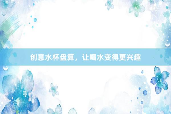 创意水杯盘算，让喝水变得更兴趣