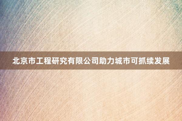 北京市工程研究有限公司助力城市可抓续发展
