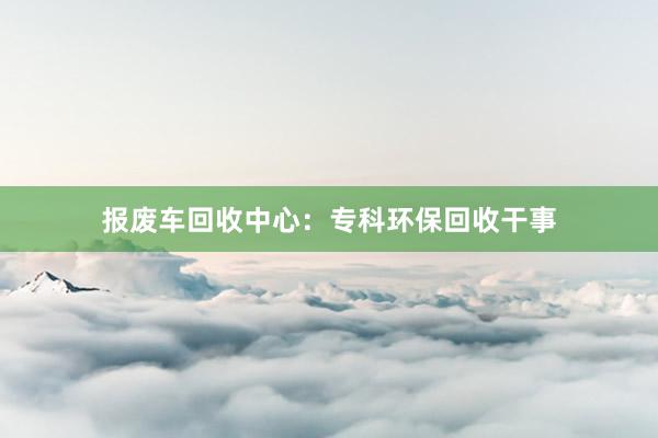 报废车回收中心：专科环保回收干事